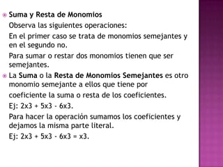 Suma y Resta de Monomios
  Observa las siguientes operaciones:
  En el primer caso se trata de monomios semejantes y
  en el segundo no.
  Para sumar o restar dos monomios tienen que ser
  semejantes.
 La Suma o la Resta de Monomios Semejantes es otro
  monomio semejante a ellos que tiene por
  coeficiente la suma o resta de los coeficientes.
  Ej: 2x3 + 5x3 - 6x3.
  Para hacer la operación sumamos los coeficientes y
  dejamos la misma parte literal.
  Ej: 2x3 + 5x3 - 6x3 = x3.
 