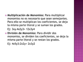  Multiplicación de Monomios: Para multiplicar
  monomios no es necesario que sean semejantes.
  Para ello se multiplican los coeficientes, se deja
  la misma parte literal y se suman los grados.
  Ej: 3xy.4x2y3= 12x3y4
 División de Monomios: Para dividir dos
  monomios, se dividen los coeficientes, se deja la
  misma parte literal y se restan los grados.
  Ej: 4x5y3:2x2y= 2x3y2
 