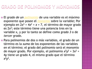  El grado de un polinomio de una variable es el máximo
  exponente que posee el monomio sobre la variable; Por
  ejemplo en 2x3 + 4x2 + x + 7, el término de mayor grado
  es 2x3; este término tiene una potencia tres en la
  variable x, y por lo tanto se define como grado 3 o de
  tercer grado.
 Para polinomios de dos o más variables, el grado de un
  término es la suma de los exponentes de las variables
  en el término; el grado del polinomio será el monomio
  de mayor grado. Por ejemplo, el polinomio x2y2 + 3x3 +
  4y tiene un grado 4, el mismo grado que el término
  x2y2.
 