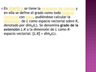  En   álgebra se tiene la extensión de cuerpo y
 en ella se define el grado como todo espacio
 vectorial con base, pudiéndose calcular la
 dimensión de L como espacio vectorial sobre K,
 denotado por dimK(L). Se denomina grado de la
 extensión L:K a la dimensión de L como K-
 espacio vectorial: [L:K] = dimK(L).
 