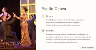 Pasillo Danza
1 Origen
El Pasillo Danza tiene sus raíces en la música y las danzas
españolas que se mezclaron con ritmos indígenas y
afrodescendientes en la región andina ecuatoriana.
2 Historia
A finales del siglo XIX, el Pasillo Danza adquirió popularidad y se
convirtió en una forma de expresar amor y patriotismo a través de
su lirismo y ritmo. Con el tiempo, se convirtió en parte esencial de
la cultura ecuatoriana y se extendió a la costa.
 