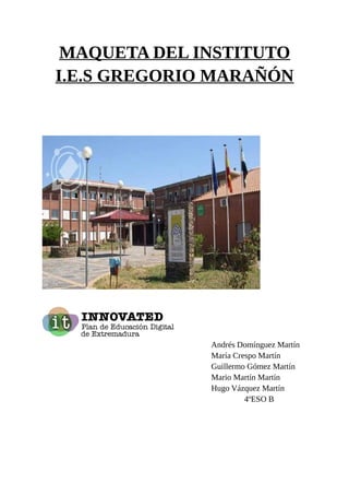 MAQUETA DEL INSTITUTO
I.E.S GREGORIO MARAÑÓN
Andrés Domínguez Martín
María Crespo Martín
Guillermo Gómez Martín
Mario Mart...