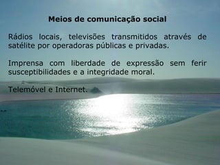 Meios de comunicação social Rádios locais, televisões transmitidos através de satélite por operadoras públicas e privadas. Imprensa com liberdade de expressão sem ferir susceptibilidades e a integridade moral. Telemóvel e Internet. 