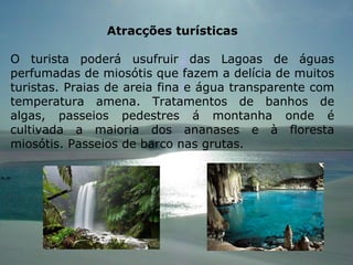 Atracções turísticas O turista poderá usufruir das Lagoas de águas perfumadas de miosótis que fazem a delícia de muitos turistas. Praias de areia fina e água transparente com temperatura amena. Tratamentos de banhos de algas, passeios pedestres á montanha onde é cultivada a maioria dos ananases e à floresta miosótis. Passeios de barco nas grutas. 