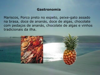 Gastronomia Mariscos, Porco preto no espeto, peixe-gato assado na brasa, doce de ananás, doce de algas, chocolate com pedaços de ananás, chocolate de algas e vinhos tradicionais da ilha. 