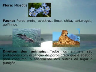 Flora:  Miosótis Fauna:  Porco preto, avestruz, lince, chita, tartarugas, golfinhos. Direitos dos animais:  Todos os animais são protegidos com excepção do porco preto que é abatido para consumo, o abatimento dos outros dá lugar a punição .  