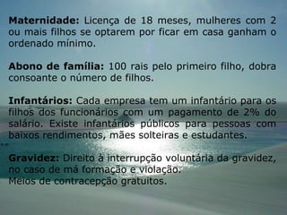 Maternidade:  Licença de 18 meses, mulheres com 2 ou mais filhos se optarem por ficar em casa ganham o ordenado mínimo.  Abono de família:  100 rais pelo primeiro filho, dobra consoante o número de filhos. Infantários:  Cada empresa tem um infantário para os filhos dos funcionários com um pagamento de 2% do salário. Existe infantários públicos para pessoas com baixos rendimentos, mães solteiras e estudantes. Gravidez:  Direito à interrupção voluntária da gravidez, no caso de má formação e violação. Meios de contracepção gratuitos. 