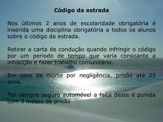 Código da estrada Nos últimos 2 anos de escolaridade obrigatória é inserida uma disciplina obrigatória a todos os alunos sobre o código da estrada. Retirar a carta de condução quando infringir o código por um período de tempo que varia consoante a infracção e fazer trabalho comunitário. Em caso de morte por negligência, prisão até 25 anos. Ter sempre seguro automóvel a falta deste é punida com 3 meses de prisão  