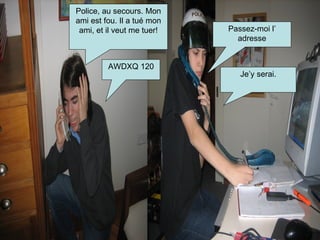 Police, au secours. Mon ami est fou. Il a tué mon ami, et il veut me tuer! Passez-moi l’ adresse AWDXQ 120 Je’y serai. 
