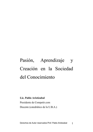 Pasión,               Aprendizaje                      y
Creación en la Sociedad
del Conocimiento



Lic. Pablo Aristizabal
Presidente de Competir.com
Docente (catedrático de la U.B.A.)




Derechos de Autor reservados Prof. Pablo Aristizabal   1
 