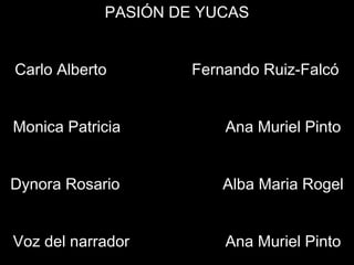 PASIÓN DE YUCAS
Carlo Alberto Fernando Ruiz-Falcó
Monica Patricia Ana Muriel Pinto
Dynora Rosario Alba Maria Rogel
Voz del narrador Ana Muriel Pinto
 