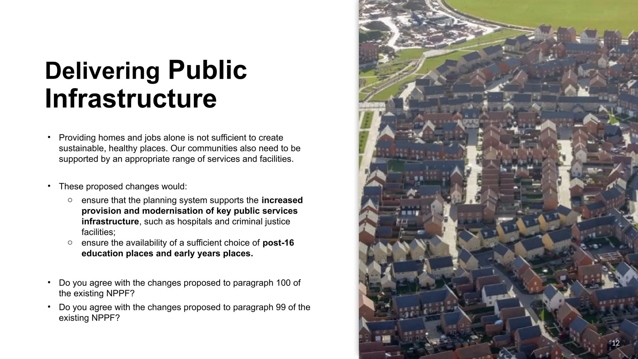 OFFICIAL
OFFICIAL
Delivering Public
Infrastructure
• Providing homes and jobs alone is not sufficient to create
sustainable, healthy places. Our communities also need to be
supported by an appropriate range of services and facilities.
• These proposed changes would:
o ensure that the planning system supports the increased
provision and modernisation of key public services
infrastructure, such as hospitals and criminal justice
facilities;
o ensure the availability of a sufficient choice of post-16
education places and early years places.
• Do you agree with the changes proposed to paragraph 100 of
the existing NPPF?
• Do you agree with the changes proposed to paragraph 99 of the
existing NPPF?
12
 