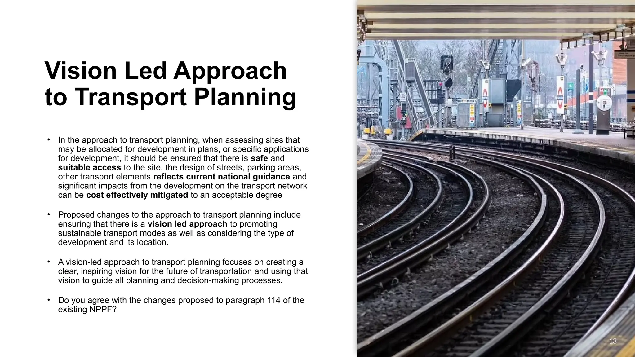 OFFICIAL
OFFICIAL
Vision Led Approach
to Transport Planning
• In the approach to transport planning, when assessing sites that
may be allocated for development in plans, or specific applications
for development, it should be ensured that there is safe and
suitable access to the site, the design of streets, parking areas,
other transport elements reflects current national guidance and
significant impacts from the development on the transport network
can be cost effectively mitigated to an acceptable degree
• Proposed changes to the approach to transport planning include
ensuring that there is a vision led approach to promoting
sustainable transport modes as well as considering the type of
development and its location.
• A vision-led approach to transport planning focuses on creating a
clear, inspiring vision for the future of transportation and using that
vision to guide all planning and decision-making processes.
• Do you agree with the changes proposed to paragraph 114 of the
existing NPPF?
13
 