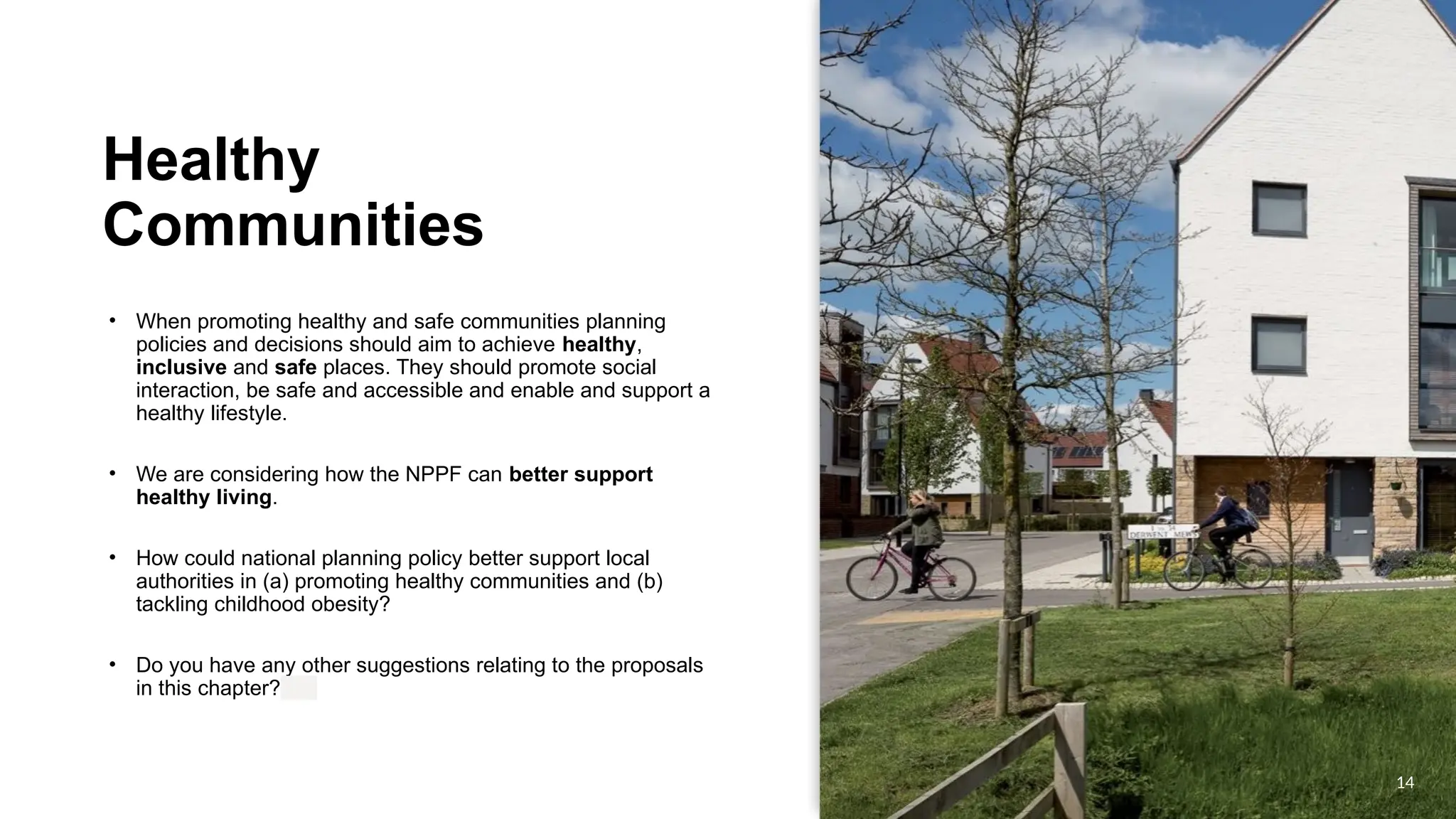 OFFICIAL
OFFICIAL
Healthy
Communities
• When promoting healthy and safe communities planning
policies and decisions should aim to achieve healthy,
inclusive and safe places. They should promote social
interaction, be safe and accessible and enable and support a
healthy lifestyle.
• We are considering how the NPPF can better support
healthy living.
• How could national planning policy better support local
authorities in (a) promoting healthy communities and (b)
tackling childhood obesity?
• Do you have any other suggestions relating to the proposals
in this chapter?
14
 
