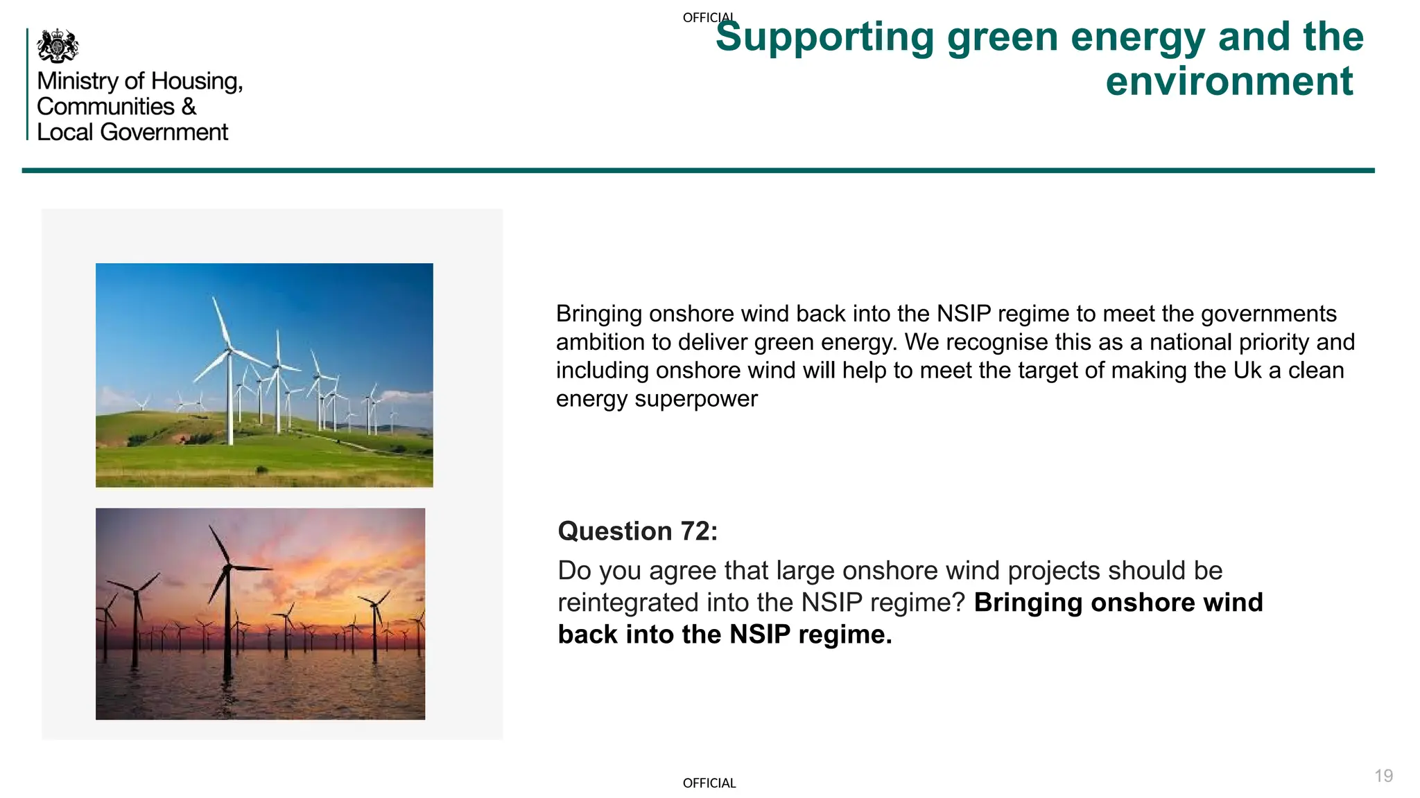 OFFICIAL
OFFICIAL 19
Bringing onshore wind back into the NSIP regime to meet the governments
ambition to deliver green energy. We recognise this as a national priority and
including onshore wind will help to meet the target of making the Uk a clean
energy superpower
Supporting green energy and the
environment
Question 72:
Do you agree that large onshore wind projects should be
reintegrated into the NSIP regime? Bringing onshore wind
back into the NSIP regime.
 