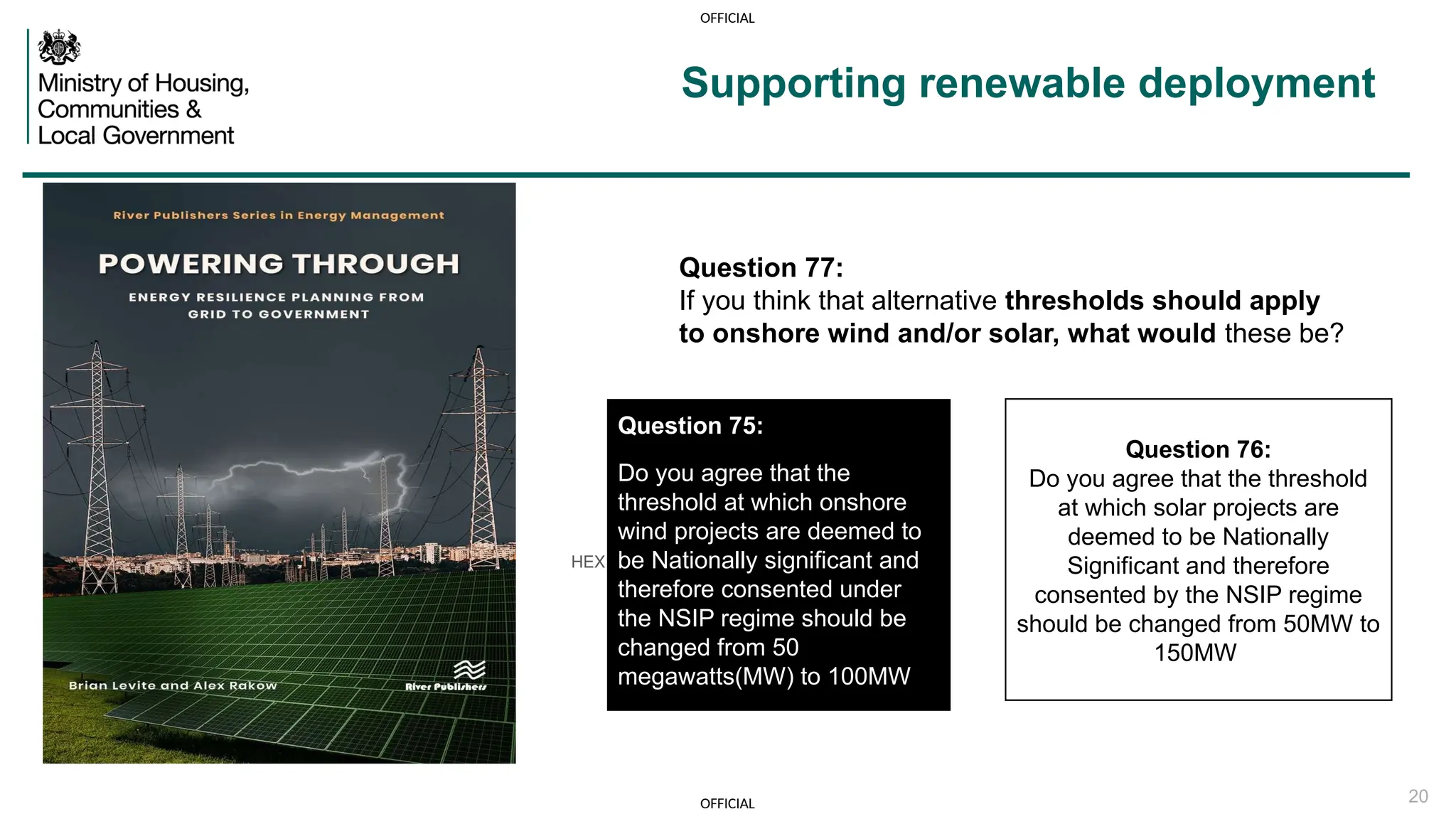 OFFICIAL
OFFICIAL 20
Supporting renewable deployment
HEX #00625E White C0 M0 Y0 K0
R255 G255 B255
HEX #000000
Question 76:
Do you agree that the threshold
at which solar projects are
deemed to be Nationally
Significant and therefore
consented by the NSIP regime
should be changed from 50MW to
150MW
Question 75:
Question 75:
Do you agree that the
threshold at which onshore
wind projects are deemed to
be Nationally significant and
therefore consented under
the NSIP regime should be
changed from 50
megawatts(MW) to 100MW
Question 77:
If you think that alternative thresholds should apply
to onshore wind and/or solar, what would these be?
 