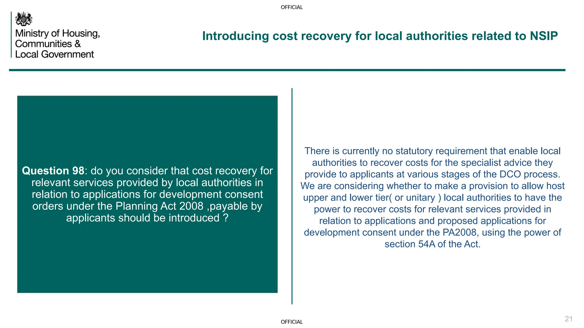 OFFICIAL
OFFICIAL 21
There is currently no statutory requirement that enable local
authorities to recover costs for the specialist advice they
provide to applicants at various stages of the DCO process.
We are considering whether to make a provision to allow host
upper and lower tier( or unitary ) local authorities to have the
power to recover costs for relevant services provided in
relation to applications and proposed applications for
development consent under the PA2008, using the power of
section 54A of the Act.
Question 98: do you consider that cost recovery for
relevant services provided by local authorities in
relation to applications for development consent
orders under the Planning Act 2008 ,payable by
applicants should be introduced ?
Introducing cost recovery for local authorities related to NSIP
 