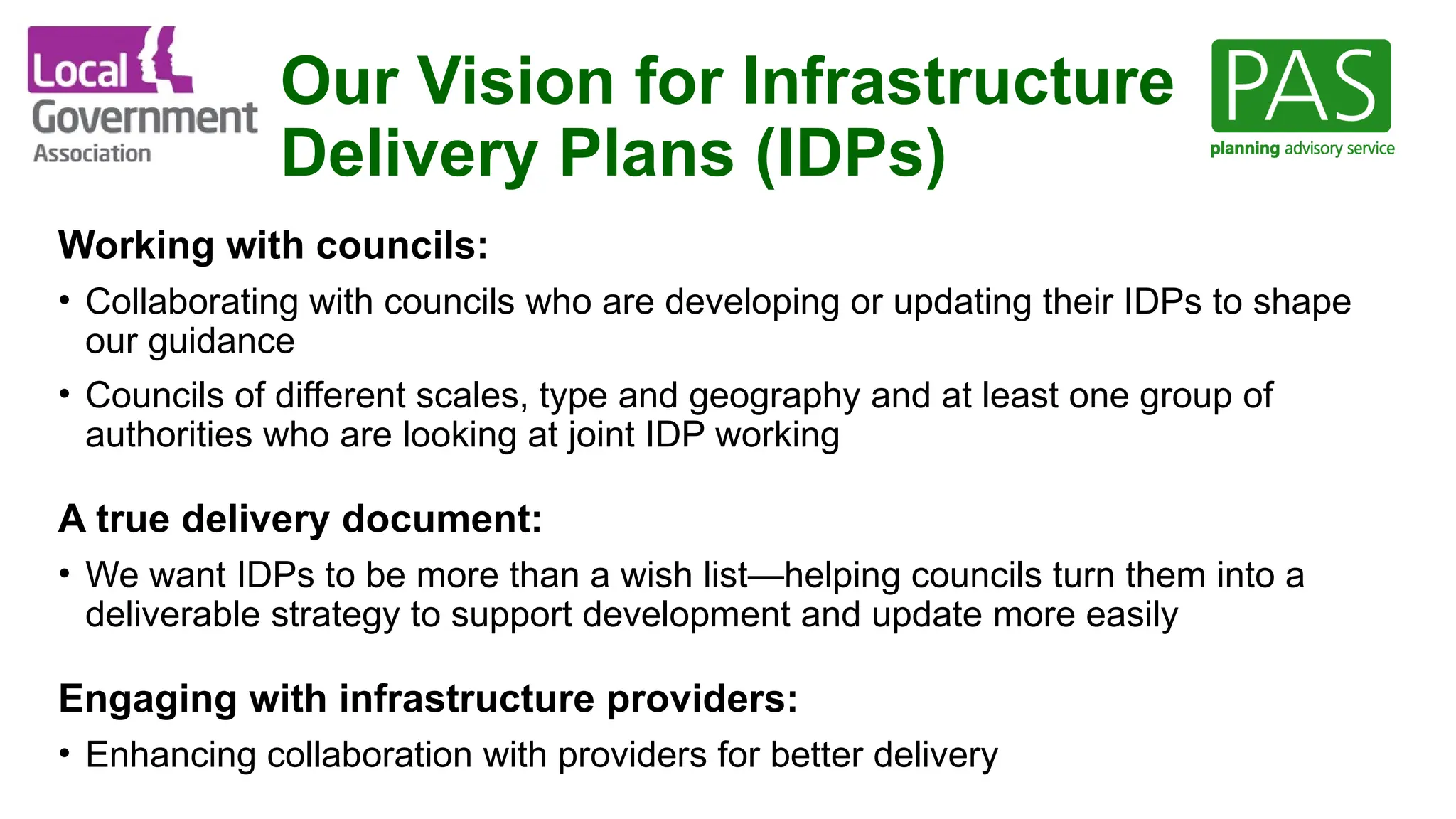 Our Vision for Infrastructure
Delivery Plans (IDPs)
Working with councils:
• Collaborating with councils who are developing or updating their IDPs to shape
our guidance
• Councils of different scales, type and geography and at least one group of
authorities who are looking at joint IDP working
A true delivery document:
• We want IDPs to be more than a wish list—helping councils turn them into a
deliverable strategy to support development and update more easily
Engaging with infrastructure providers:
• Enhancing collaboration with providers for better delivery
 