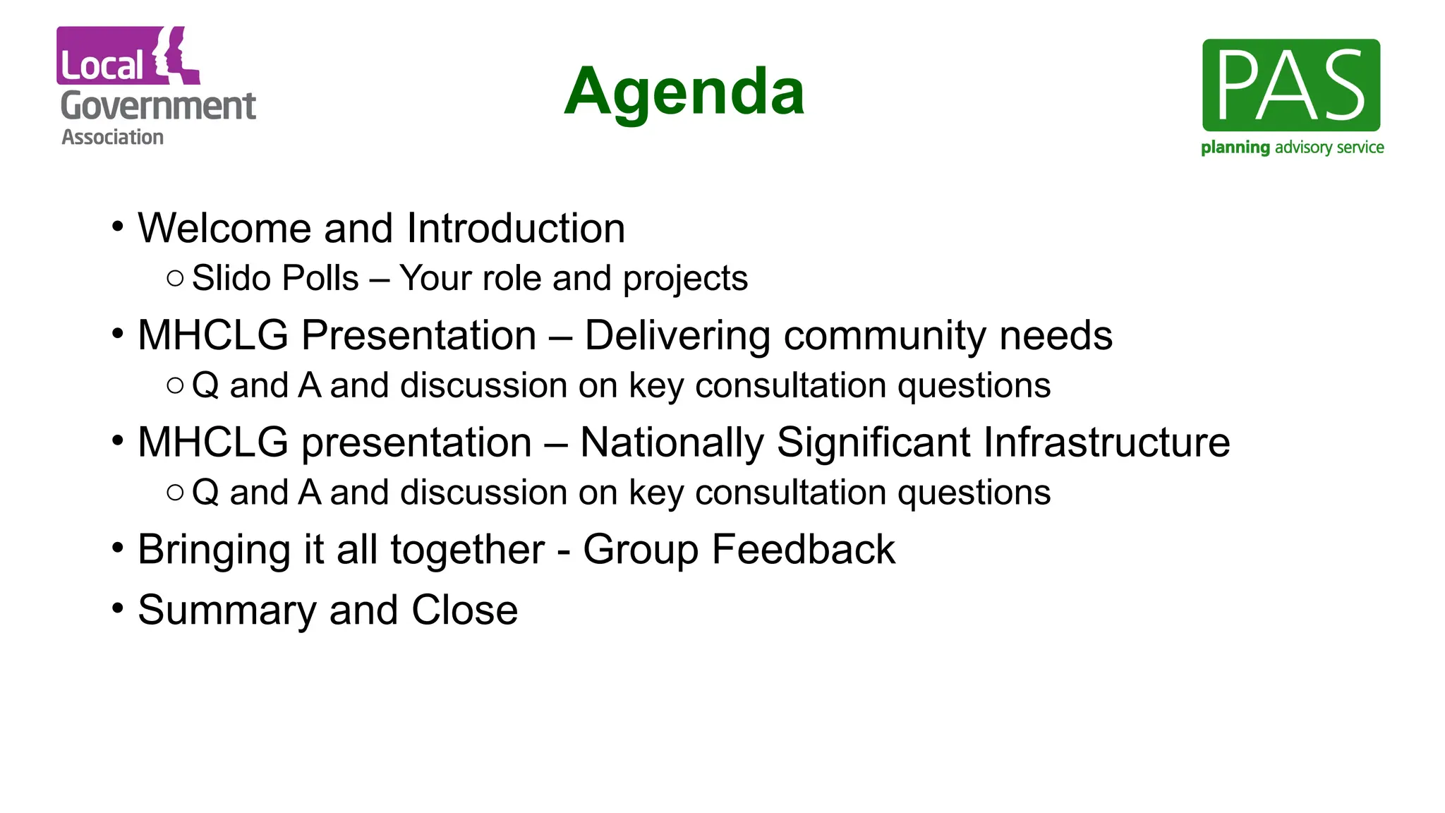 Agenda
• Welcome and Introduction
oSlido Polls – Your role and projects
• MHCLG Presentation – Delivering community needs
oQ and A and discussion on key consultation questions
• MHCLG presentation – Nationally Significant Infrastructure
oQ and A and discussion on key consultation questions
• Bringing it all together - Group Feedback
• Summary and Close
 