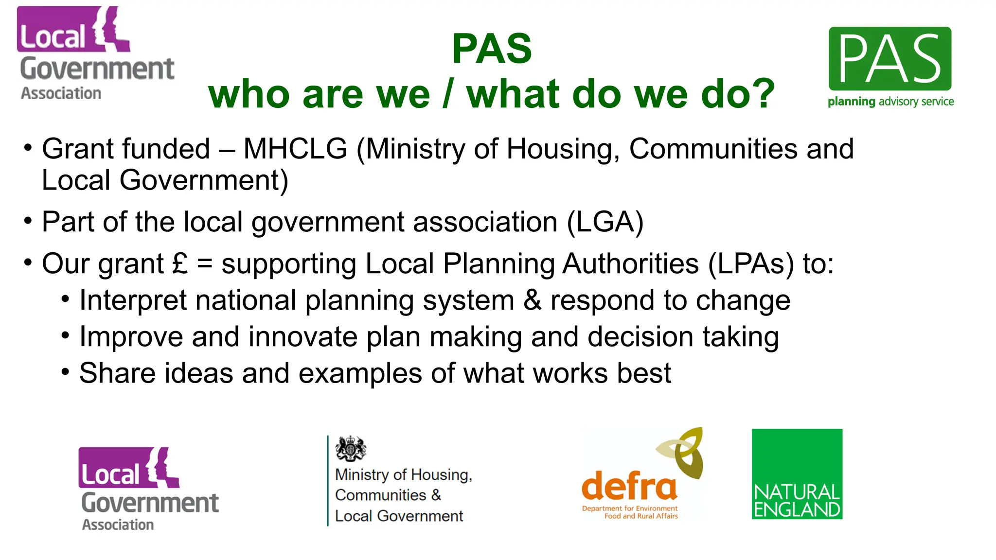 PAS
who are we / what do we do?
• Grant funded – MHCLG (Ministry of Housing, Communities and
Local Government)
• Part of the local government association (LGA)
• Our grant £ = supporting Local Planning Authorities (LPAs) to:
• Interpret national planning system & respond to change
• Improve and innovate plan making and decision taking
• Share ideas and examples of what works best
 
