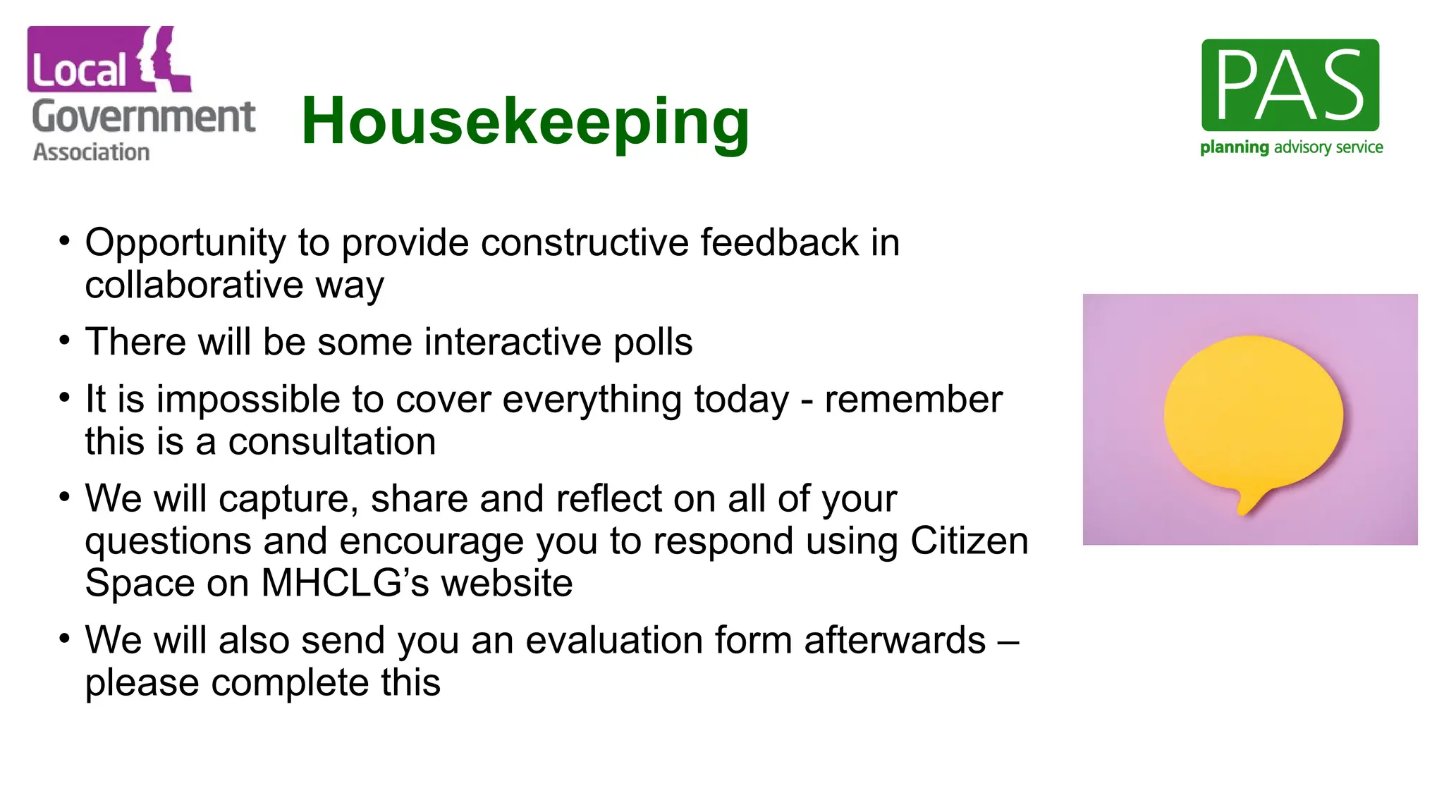 Housekeeping
• Opportunity to provide constructive feedback in
collaborative way
• There will be some interactive polls
• It is impossible to cover everything today - remember
this is a consultation
• We will capture, share and reflect on all of your
questions and encourage you to respond using Citizen
Space on MHCLG’s website
• We will also send you an evaluation form afterwards –
please complete this
 