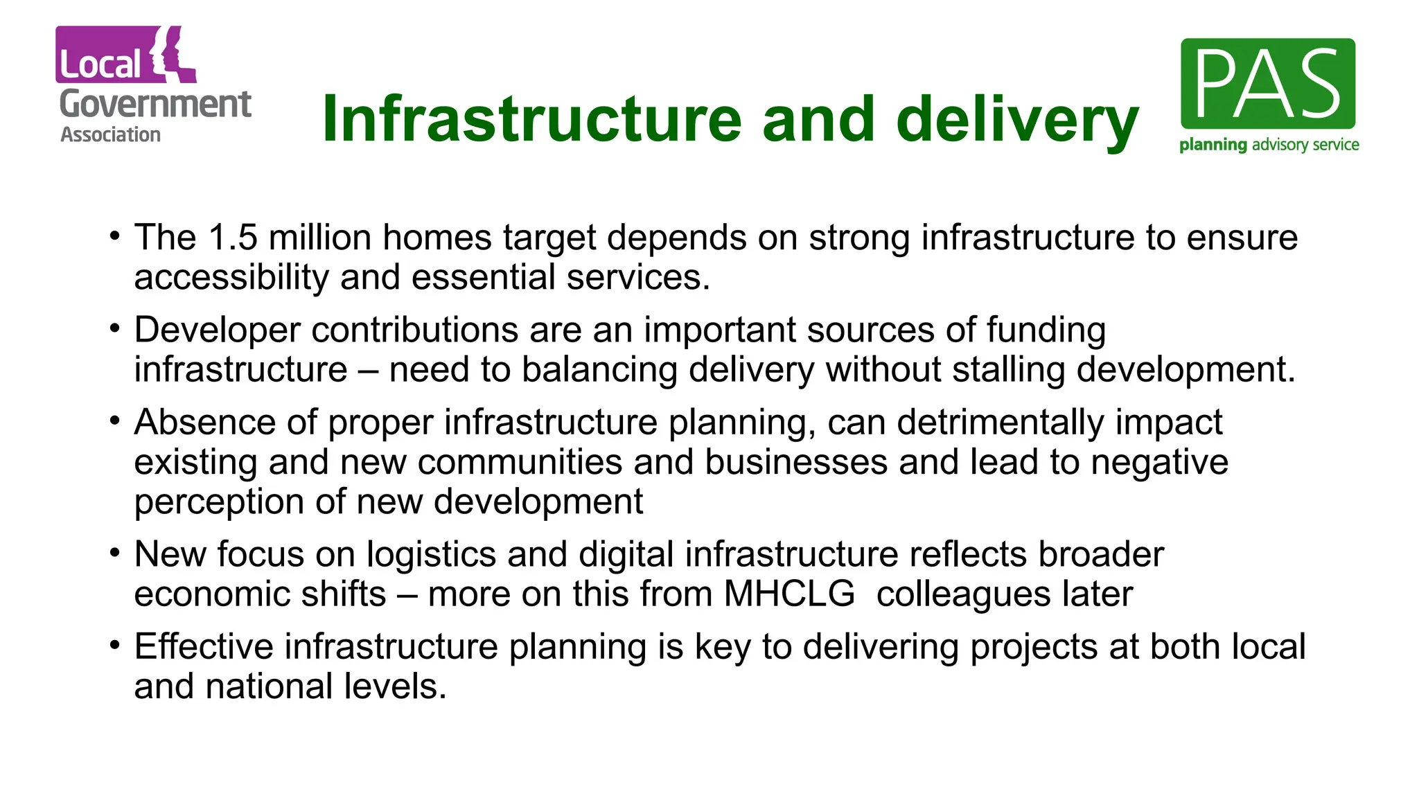 Infrastructure and delivery
• The 1.5 million homes target depends on strong infrastructure to ensure
accessibility and essential services.
• Developer contributions are an important sources of funding
infrastructure – need to balancing delivery without stalling development.
• Absence of proper infrastructure planning, can detrimentally impact
existing and new communities and businesses and lead to negative
perception of new development
• New focus on logistics and digital infrastructure reflects broader
economic shifts – more on this from MHCLG colleagues later
• Effective infrastructure planning is key to delivering projects at both local
and national levels.
 