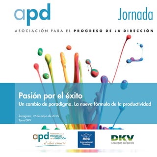 A S O C I A C I Ó N P A R A E L P R O G R E S O D E L A D I R E C C I Ó N
Jornada
APD
C/ Montalbán, 3
28014 Madrid
http://www.apd.es
Información: 91.523.79.00
Pasión por el éxito
Un cambio de paradigma. La nueva fórmula de la productividad
Zaragoza, 19 de mayo de 2015
Torre DKV
Presentación
Pasión por el éxito
Un cambio de paradigma. La nueva fórmula de la productividad
¿Sabía qué?: Según el informe Gallup Q-12, el 71 % de las
personas de las organizaciones no están comprometidas?
La diferenciación entre empresas, productos y servicios
cada vez es menor y la competitividad crece
exponencialmente en todos los sectores. Por ello, la
supervivencia y el éxito de las Empresas cada vez dependen
más de la creatividad y eficacia de sus equipos.
De ahí que la clave para distinguirse de la competencia esté
en el trato personal y diferente con el cliente. El factor
psicológico y humano (Inteligencia Emocional) interviene
cada vez más poderosamente en la decisión final y
fidelización de los clientes.
El estudio concluye que lo que determina la productividad y lealtad de los empleados, así como la
fidelidad de los clientes, es: la calidad de la relación entre empleados y su superior directo y entre los
empleados y los clientes respectivamente.
Evitando conflictos, mejorando la armonía, disminuyen los errores, las quejas, el cliente se encuentra
más satisfecho, aumentan la creatividad, la implicación y el compromiso, en definitiva mejoran los
Resultados.
29%
17%
54%
pasivos
comprometidos
dañinos
 