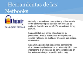Herramientas de las
Netbooks
A
Audacity e un software para grabar y editar sonido
como así también para trabajar con archivos de
audio en formato wav y mp3. Es un software libre y
gratuito.
La posibilidad que brinda el podcast es su
portabilidad. Puede trasladarse en un pendrive o
subirse y alojarse en cualquier sitio web que ofrezca
ese servicio.
Esta última posibilidad nos permite compartir la
dirección en que lo ubicamos en Internet ( URL) para
incorporarla a un mensaje de correo electrónico en
las redes sociales y/o a un sitio web o blog.
 