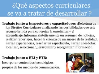 ¿Qué aspectos curriculares
se va a tratar de desarrollar ?
Trabajo junto a Inspectores y capacitadores :Relectura de
los Diseños Curriculares analizando las posibilidades que este
recurso brinda para concretar la enseñanza y el
aprendizaje:Informar sintéticamente un resumen de noticias,
realizar reportajes, hacer la crónica de un suceso de la realidad,
narrar experiencias, reseñar un espectáculo, narrar anécdotas,
localizar, seleccionar, jerarquizar y reorganizar información.
Trabajo junto a ETJ y ETR:
Incorporar contenidos tecnológicos
propios de los medios de comunicación.
 