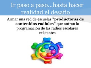 Ir paso a paso...hasta hacer
realidad el desafío
Armar una red de escuelas "productoras de
contenidos radiales" que nutran la
programación de las radios escolares
existentes
 
