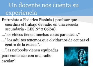 Un docente nos cuenta su
experiencia
Entrevista a Federico Pissinis ( profesor que
coordina el trabajo de radio en una escuela
secundaria - EES N° 2 Colón).
..."los chicos tienen muchas cosas para decir."
..." los adultos tenemos que olvidarnos de ocupar el
centro de la escena".
..."las netbooks vienen equipadas
para comenzar con una radio
escolar".
 