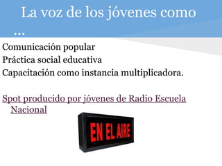 La voz de los jóvenes como
...
Comunicación popular
Práctica social educativa
Capacitación como instancia multiplicadora.
Spot producido por jóvenes de Radio Escuela
Nacional
 