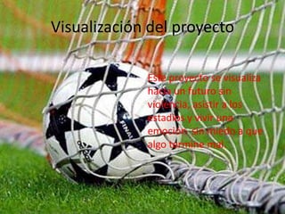 Visualización del proyecto
Este proyecto se visualiza
hacia un futuro sin
violencia, asistir a los
estadios y vivir una
emoción sin miedo a que
algo termine mal.
 