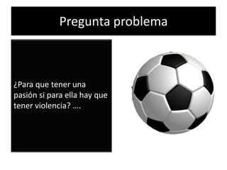 Pregunta problema
¿Para que tener una
pasión si para ella hay que
tener violencia? ….
 