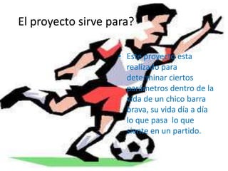 El proyecto sirve para?
• Este proyecto esta
realizado para
determinar ciertos
parámetros dentro de la
vida de un chico barra
brava, su vida día a día
lo que pasa lo que
siente en un partido.
 