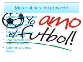Material para mi proyecto
• Los materiales a utilizar
para mi proyecto son:
• Elaborar una crónica
periodística.
• Estar en el mundo de
los aficionados.
• Tener información
acerca del futbol.
• Saber de las barras
bravas.
 