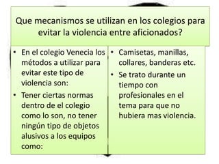 Que mecanismos se utilizan en los colegios para
evitar la violencia entre aficionados?
• En el colegio Venecia los
métodos a utilizar para
evitar este tipo de
violencia son:
• Tener ciertas normas
dentro de el colegio
como lo son, no tener
ningún tipo de objetos
alusivos a los equipos
como:
• Camisetas, manillas,
collares, banderas etc.
• Se trato durante un
tiempo con
profesionales en el
tema para que no
hubiera mas violencia.
 