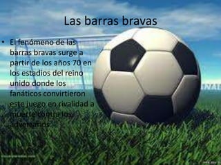 Las barras bravas
• El fenómeno de las
barras bravas surge a
partir de los años 70 en
los estadios del reino
unido donde los
fanáticos convirtieron
este juego en rivalidad a
muerte contra los
adversarios.
 