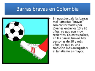 Barras bravas en Colombia
• En nuestro país las barras
mal llamadas "bravas"
son conformadas por
jóvenes entre los 13 y 26
años, ya que son muy
recientes. En otros países,
en las barras bravas hay
personas de 50 y más
años, ya que es una
tradición más arraigada y
el fanatismo es mayor.
 