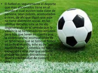 • El futbol es seguramente el deporte
que mas aficionados tiene en el
mundo al cual asisten toda clase de
persona, sean pobres, acomodados
o ricos, de ahí que digan que este
no tiene distinción social. en las
ultimas décadas este se ha ido
degenerando en el sentido que la
violencia se ha tomado los estadios.
pero hay que tener en cuenta que
la violencia vino acompañando de
un fenómeno que se tomo el futbol
en todo el mundo, este es de "las
barras bravas". Colombia no fue
excepción a este mal que se tomo
uno de los pocos distractores a la
severa cotidianidad de nuestro
país.
 
