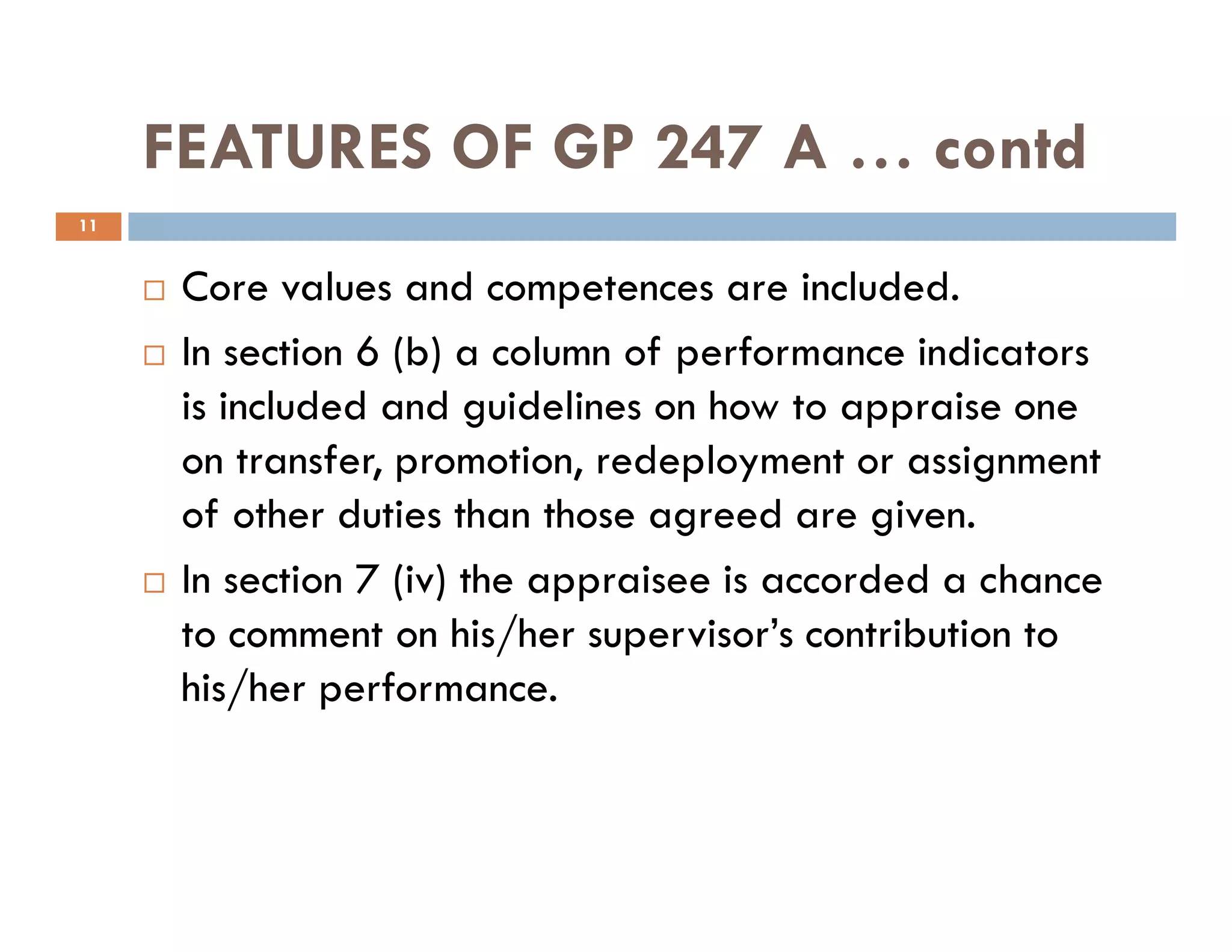FEATURES OF GP 247 A … contd
Core values and competences are included.
In section 6 (b) a column of performance indicators
is included and guidelines on how to appraise one
on transfer, promotion, redeployment or assignment
11
on transfer, promotion, redeployment or assignment
of other duties than those agreed are given.
In section 7 (iv) the appraisee is accorded a chance
to comment on his/her supervisor’s contribution to
his/her performance.
 