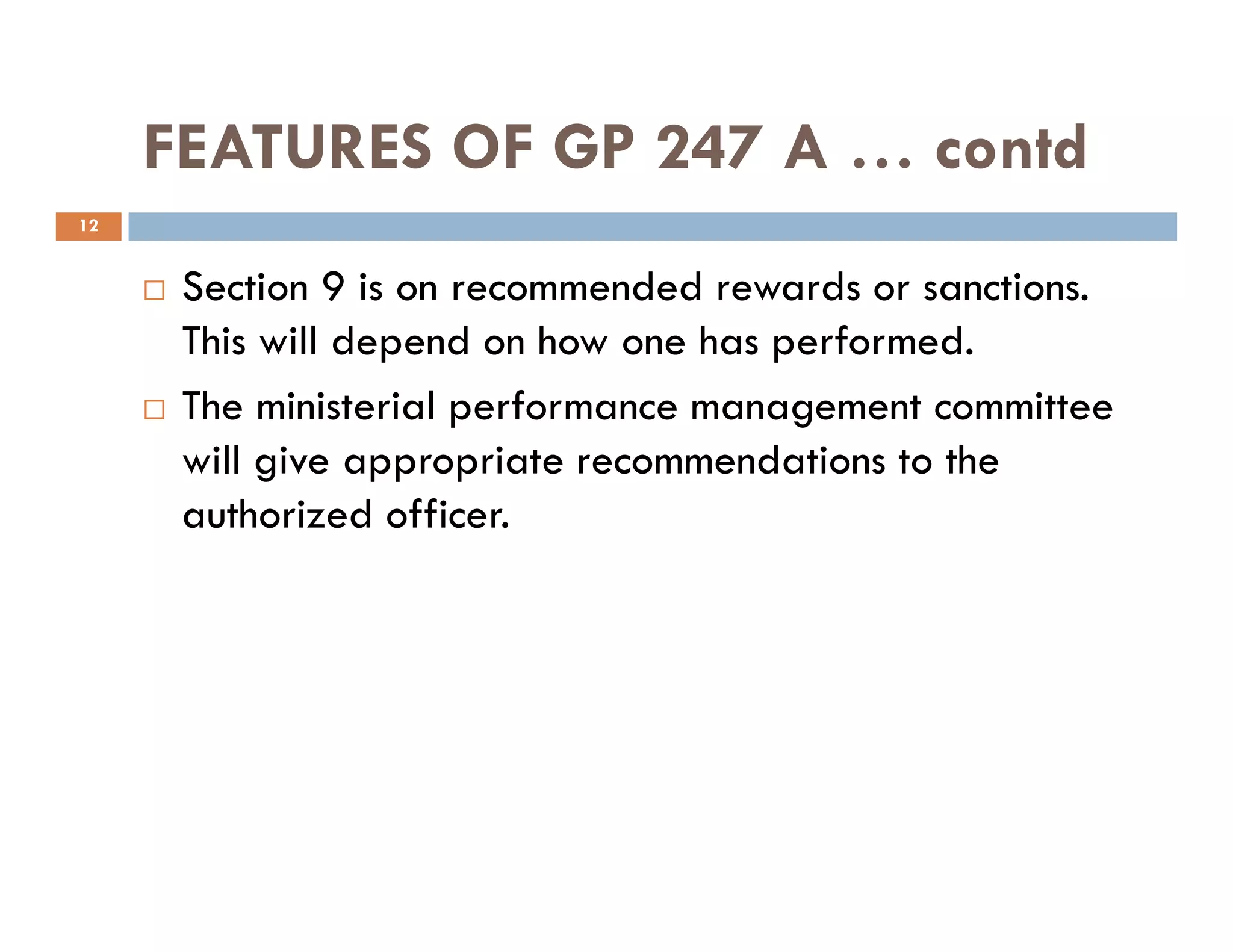 FEATURES OF GP 247 A … contd
Section 9 is on recommended rewards or sanctions.
This will depend on how one has performed.
The ministerial performance management committee
will give appropriate recommendations to the
12
will give appropriate recommendations to the
authorized officer.
 