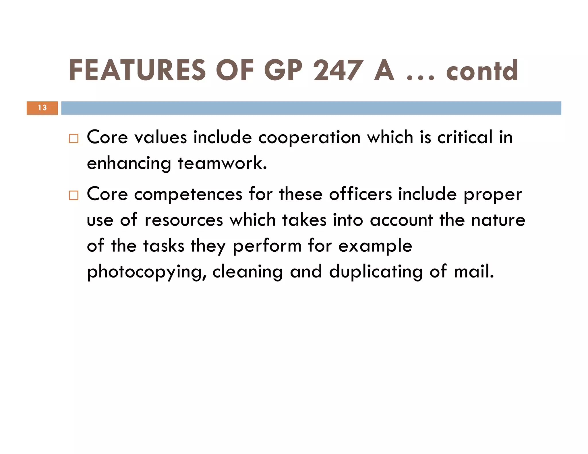FEATURES OF GP 247 A … contd
Core values include cooperation which is critical in
enhancing teamwork.
Core competences for these officers include proper
use of resources which takes into account the nature
13
use of resources which takes into account the nature
of the tasks they perform for example
photocopying, cleaning and duplicating of mail.
 