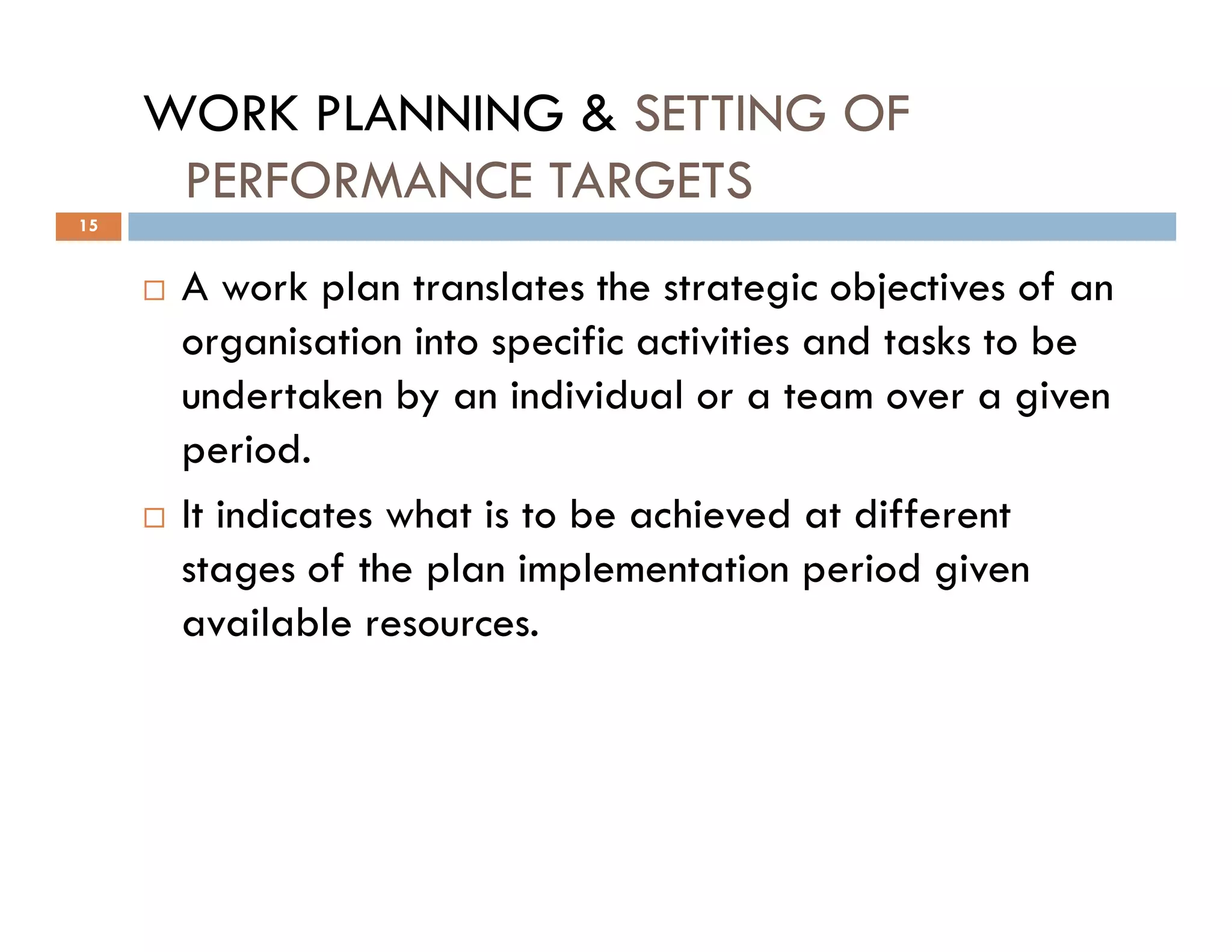 WORK PLANNING & SETTING OF
PERFORMANCE TARGETS
A work plan translates the strategic objectives of an
organisation into specific activities and tasks to be
undertaken by an individual or a team over a given
period.
15
It indicates what is to be achieved at different
stages of the plan implementation period given
available resources.
 