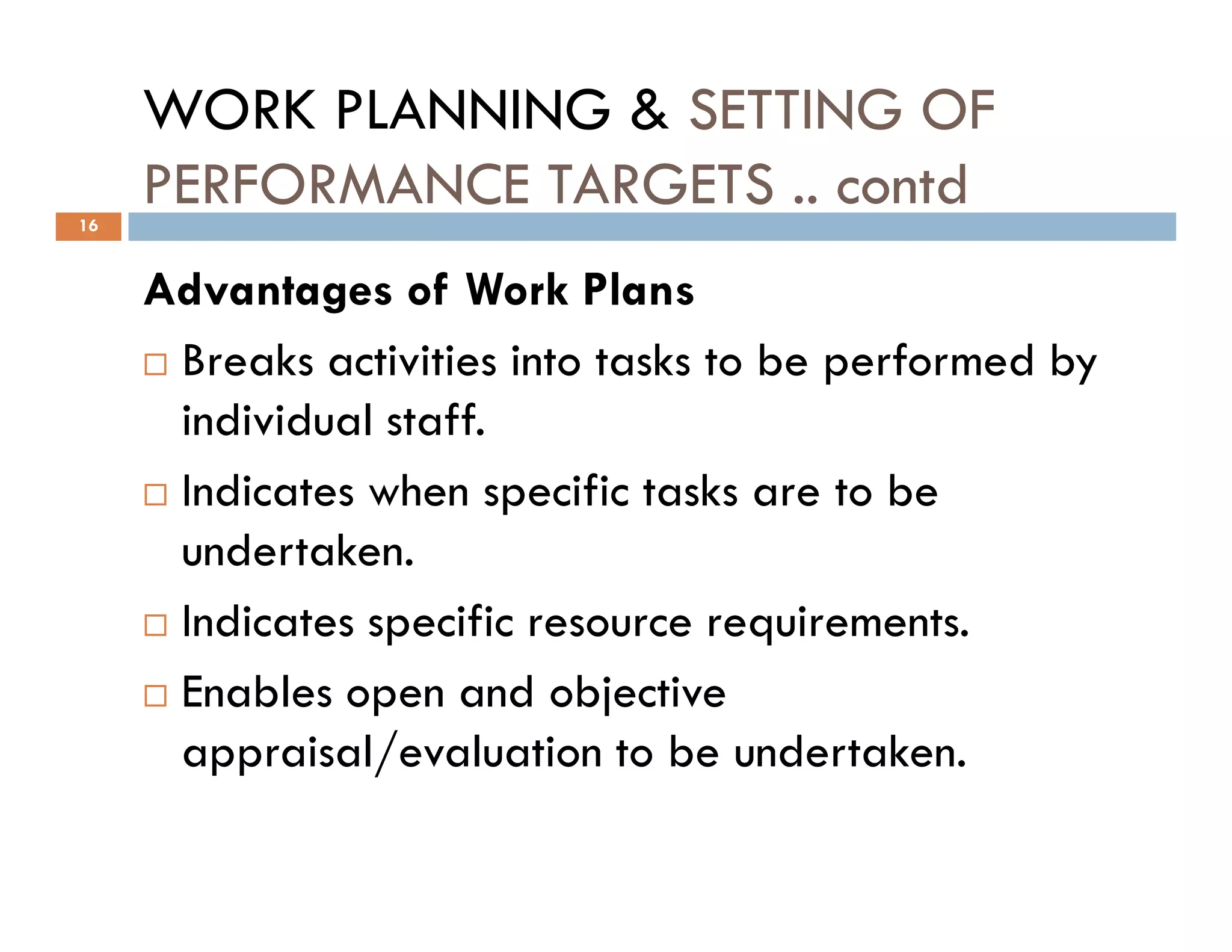 WORK PLANNING & SETTING OF
PERFORMANCE TARGETS .. contd
Advantages of Work Plans
Breaks activities into tasks to be performed by
individual staff.
Indicates when specific tasks are to be
16
Indicates when specific tasks are to be
undertaken.
Indicates specific resource requirements.
Enables open and objective
appraisal/evaluation to be undertaken.
 
