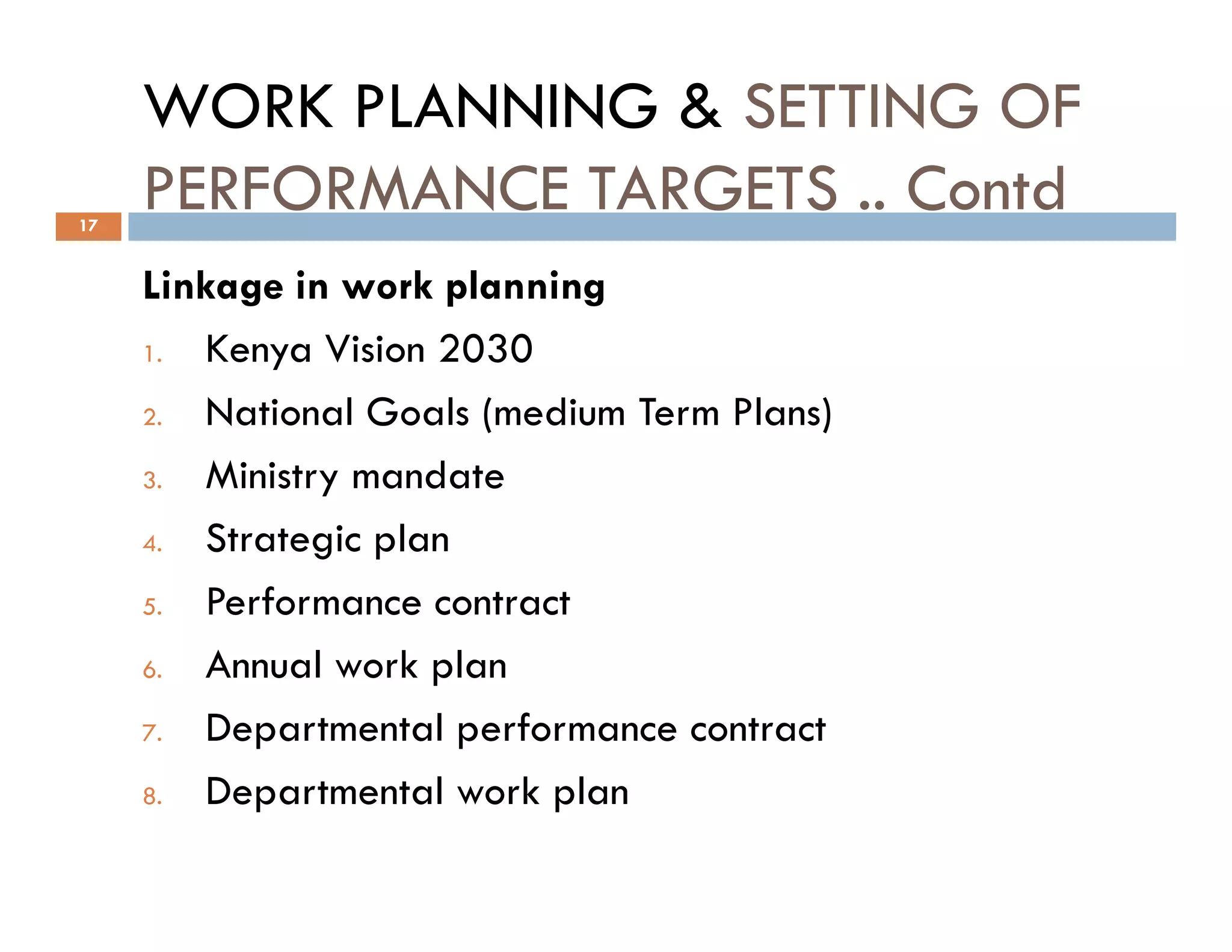WORK PLANNING & SETTING OF
PERFORMANCE TARGETS .. Contd
Linkage in work planning
1. Kenya Vision 2030
2. National Goals (medium Term Plans)
3. Ministry mandate
17
3. Ministry mandate
4. Strategic plan
5. Performance contract
6. Annual work plan
7. Departmental performance contract
8. Departmental work plan
 