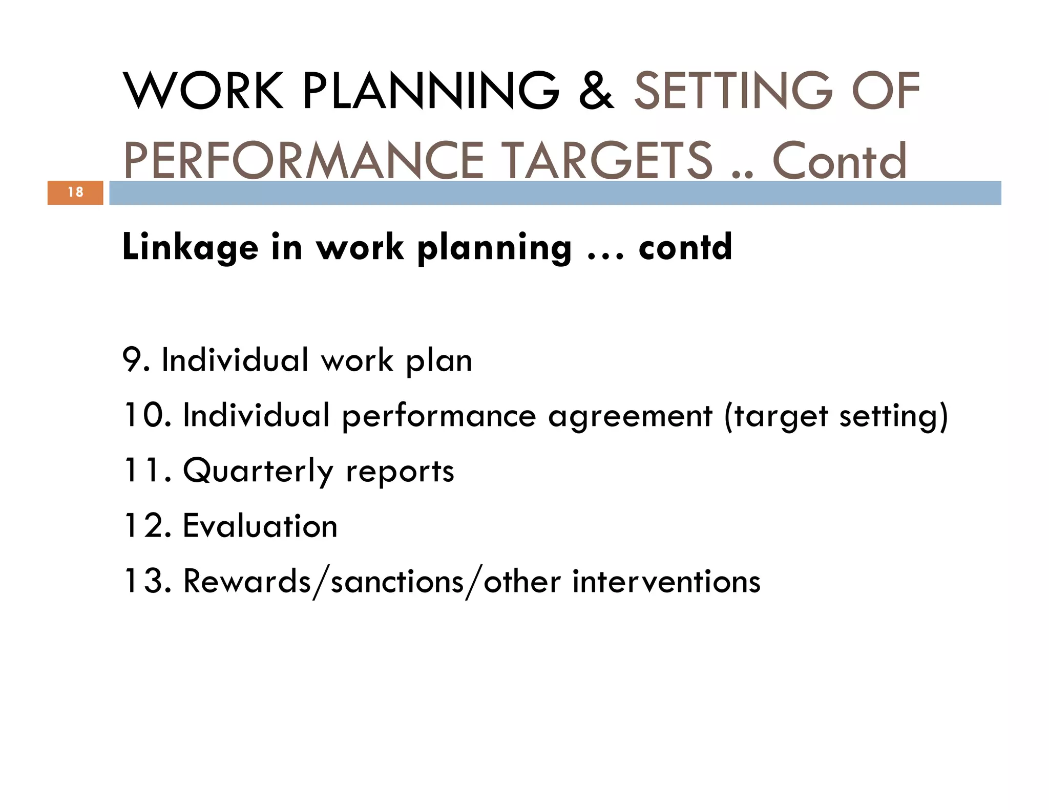 WORK PLANNING & SETTING OF
PERFORMANCE TARGETS .. Contd
Linkage in work planning … contd
9. Individual work plan
10. Individual performance agreement (target setting)
18
10. Individual performance agreement (target setting)
11. Quarterly reports
12. Evaluation
13. Rewards/sanctions/other interventions
 