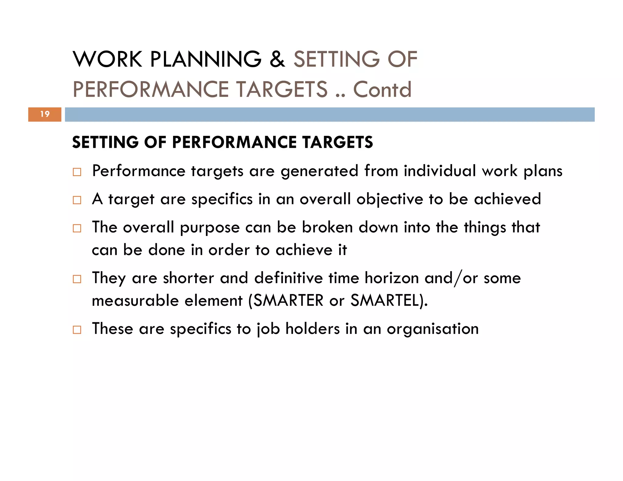 WORK PLANNING & SETTING OF
PERFORMANCE TARGETS .. Contd
SETTING OF PERFORMANCE TARGETS
Performance targets are generated from individual work plans
A target are specifics in an overall objective to be achieved
The overall purpose can be broken down into the things that
can be done in order to achieve it
19
can be done in order to achieve it
They are shorter and definitive time horizon and/or some
measurable element (SMARTER or SMARTEL).
These are specifics to job holders in an organisation
 