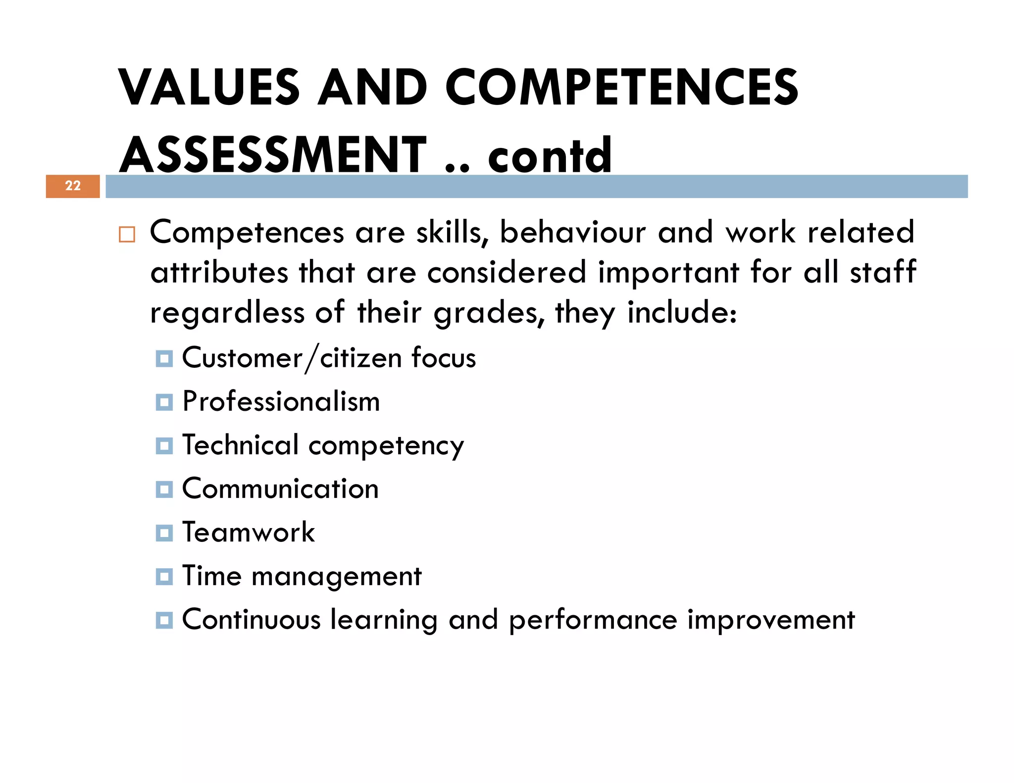 VALUES AND COMPETENCES
ASSESSMENT .. contd
Competences are skills, behaviour and work related
attributes that are considered important for all staff
regardless of their grades, they include:
Customer/citizen focus
Professionalism
22
Professionalism
Technical competency
Communication
Teamwork
Time management
Continuous learning and performance improvement
 