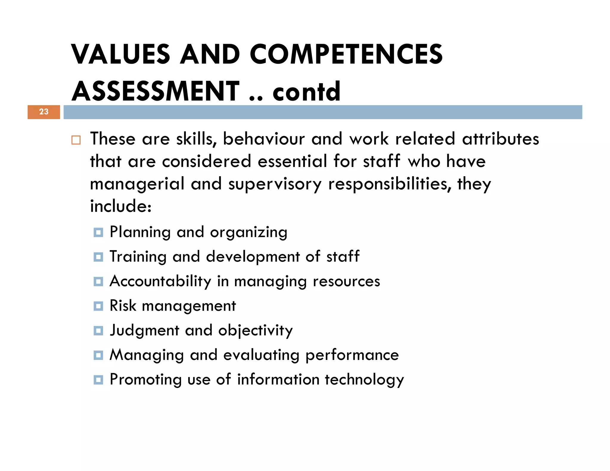 VALUES AND COMPETENCES
ASSESSMENT .. contd
These are skills, behaviour and work related attributes
that are considered essential for staff who have
managerial and supervisory responsibilities, they
include:
Planning and organizing
23
Planning and organizing
Training and development of staff
Accountability in managing resources
Risk management
Judgment and objectivity
Managing and evaluating performance
Promoting use of information technology
 
